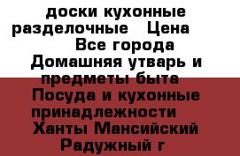   доски кухонные разделочные › Цена ­ 100 - Все города Домашняя утварь и предметы быта » Посуда и кухонные принадлежности   . Ханты-Мансийский,Радужный г.